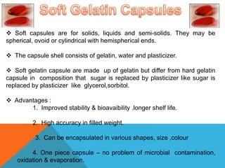  Soft capsules are for solids, liquids and semi-solids. They may be
spherical, ovoid or cylindrical with hemispherical ends.
 The capsule shell consists of gelatin, water and plasticizer.
 Soft gelatin capsule are made up of gelatin but differ from hard gelatin
capsule in composition that sugar is replaced by plasticizer like sugar is
replaced by plasticizer like glycerol,sorbitol.
 Advantages :
1. Improved stability & bioavaibility .longer shelf life.
2. High accuracy in filled weight.
3. Can be encapsulated in various shapes, size ,colour
4. One piece capsule – no problem of microbial contamination,
oxidation & evaporation.
 