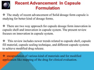  The study of recent advancement of Solid dosage form capsule is
studying for better kind of dosage forms.
 There are two way approach for capsule dosage form innovation in
capsule shell and innovation in capsule system. The present review
focuses on innovation in capsule system.
 This review includes newer trends related to capsule shell, capsule
fill material, capsule sealing technique, and different capsule systems
to achieve modified drug release.
 encapsulation of various kind of materials and for modified
application like mapping of the drug for clinical evaluation.
 
