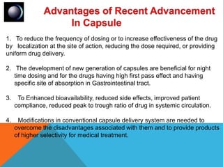 1. To reduce the frequency of dosing or to increase effectiveness of the drug
by localization at the site of action, reducing the dose required, or providing
uniform drug delivery.
2. The development of new generation of capsules are beneficial for night
time dosing and for the drugs having high first pass effect and having
specific site of absorption in Gastrointestinal tract.
3. To Enhanced bioavailability, reduced side effects, improved patient
compliance, reduced peak to trough ratio of drug in systemic circulation.
4. Modifications in conventional capsule delivery system are needed to
overcome the disadvantages associated with them and to provide products
of higher selectivity for medical treatment.
 