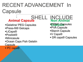 RECENT ADVANCEMENT In
Capsule
SHELL INCLUDE
Animal Capsule Non Animal
Capsule
Gelatine/ PEG Capsules
Press-fit® Gelcaps
LiCaps®
Posilok®
Minicasule
Ocean Caps Fish Gelatin
Capsule
 PC caps®
HPMC Capsules
PVA Capsule
Starch Capsule
V Caps®
 DR caps® Capsules
 