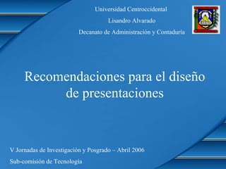 Recomendaciones para el diseño
de presentaciones
Universidad Centroccidental
Lisandro Alvarado
Decanato de Administración y Contaduría
V Jornadas de Investigación y Posgrado – Abril 2006
Sub-comisión de Tecnología
 