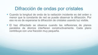 Difracción de ondas por cristales
 Cuando la longitud de onda de la radiación incidente es del orden o
menor que la constante de red se puede observar la difracción. Por
eso no es de esperarse la difracción de cristales usando luz visible.
 El haz difractado se observa cuando las reflexiones de planos
paralelos de átomos interfieren constructivamente. Cada plano
contribuye con una fracción muy pequeña.
 