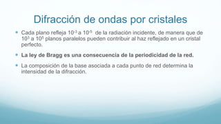 Difracción de ondas por cristales
 Cada plano refleja 10-3 a 10-5 de la radiación incidente, de manera que de
103 a 105 planos paralelos pueden contribuir al haz reflejado en un cristal
perfecto.
 La ley de Bragg es una consecuencia de la periodicidad de la red.
 La composición de la base asociada a cada punto de red determina la
intensidad de la difracción.
 