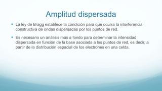 Amplitud dispersada
 La ley de Bragg establece la condición para que ocurra la interferencia
constructiva de ondas dispersadas por los puntos de red.
 Es necesario un análisis más a fondo para determinar la intensidad
dispersada en función de la base asociada a los puntos de red, es decir, a
partir de la distribución espacial de los electrones en una celda.
 