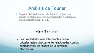 Análisis de Fourier
 En particular, la densidad electrónica n (r ) es una
función periódica de r, con periodicidades a lo largo de
los ejes cristalinos a1, a2 y a3.
)()( rTr nn 
• Las propiedades más interesantes de los
cristales están directamente relacionadas con las
componentes de Fourier de la densidad
electrónica.
 