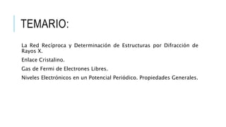 TEMARIO:
La Red Recíproca y Determinación de Estructuras por Difracción de
Rayos X.
Enlace Cristalino.
Gas de Fermi de Electrones Libres.
Niveles Electrónicos en un Potencial Periódico. Propiedades Generales.
 