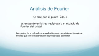 Análisis de Fourier
ap/2Se dice que el punto
es un punto en la red recíproca o el espacio de
Fourier del cristal.
Los puntos de la red recíproca son los términos permitidos en la serie de
Fourier, que son consistentes con la periodicidad del cristal.
 