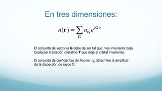En tres dimensiones:
El conjunto de vectores G debe de ser tal que n es invariante bajo
Cualquier traslación cristalina T que deja al cristal invariante.
El conjunto de coeficientes de Fourier nG determina la amplitud
de la dispersión de rayos X.
 

G
rG
Gr i
enn )(
 