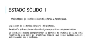ESTADO SÓLIDO II
Modalidades de los Procesos de Enseñanza y Aprendizaje.
Exposición de los temas por parte del profesor.
Resolución y discusión en clase de algunos problemas representativos.
El estudiante deberá complementar su dominio del material de cada tema
resolviendo una serie de problemas modelo que serán cuidadosamente
seleccionados por el profesor.
 