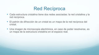 Red Recíproca
 Cada estructura cristalina tiene dos redes asociadas: la red cristalina y la
red recíproca.
 El patrón de difracción de un cristal es un mapa de la red recíproca del
cristal.
 Una imagen de microscopia electrónica, en caso de poder resolverse, es
un mapa de la estructura cristalina en el espacio real.
 