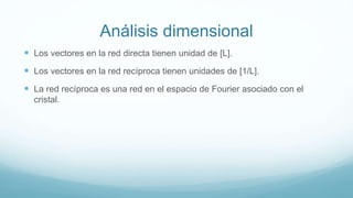 Análisis dimensional
 Los vectores en la red directa tienen unidad de [L].
 Los vectores en la red recíproca tienen unidades de [1/L].
 La red recíproca es una red en el espacio de Fourier asociado con el
cristal.
 