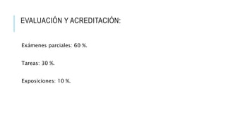 EVALUACIÓN Y ACREDITACIÓN:
Exámenes parciales: 60 %.
Tareas: 30 %.
Exposiciones: 10 %.
 