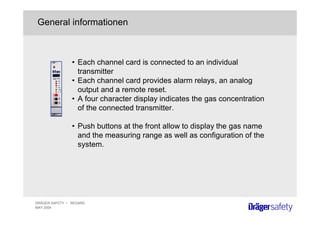 DRÄGER SAFETY • REGARD
MAY 2004
• Each channel card is connected to an individual
transmitter
• Each channel card provides alarm relays, an analog
output and a remote reset.
• A four character display indicates the gas concentration
of the connected transmitter.
• Push buttons at the front allow to display the gas name
and the measuring range as well as configuration of the
system.
General informationen
 