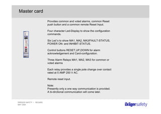 DRÄGER SAFETY • REGARD
MAY 2004
Master card
Provides common and voted alarms, common Reset
push button and a common remote Reset Input.
Four character Led-Display to show the configuration
commands.
Six Led´s to show MA1, MA2, MA3/FAULT-STATUS,
POWER ON- and INHIBIT-STATUS.
Control buttons RESET,UP,DOWN for alarm
acknowledgement and Card-configuration.
Three Alarm Relays MA1, MA2, MA3 for common or
voted alarms
Each relay provides a single pole change over contact
rated at 5 AMP 250 V AC.
Remote reset input.
Note:
Presently only a one way communication is provided.
A bi-dirctional communication will come later.
 