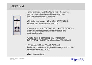 DRÄGER SAFETY • REGARD
MAY 2004
HART card
•Eight character Led-Display to show the current
gas concentration of each Meassuring head
and the configuration commands.
•Six led´s to show A1, A2, A3/FAULT-STATUS,
POWER ON- and INHIBIT-STATUS.
•Control buttons: RESET,UP,DOWN,LEFT,RIGHT for
alarm acknowledgement, head selection and
card-configuration.
•Digital input to connect up to 9 Transmitter
POLYTRON 2 in HART-configuration ("Multidrop").
•Three Alarm Relay A1, A2, A3/ Fault.
Each relay provides a single pole change over contact
rated at 5 AMP 250 V AC.
•Remote reset input.
 