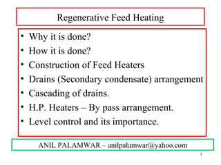 Regenerative Feed Heating
• Why it is done?
• How it is done?
• Construction of Feed Heaters
• Drains (Secondary condensate) arrangement
• Cascading of drains.
• H.P. Heaters – By pass arrangement.
• Level control and its importance.
ANIL PALAMWAR – anilpalamwar@yahoo.com
1
 