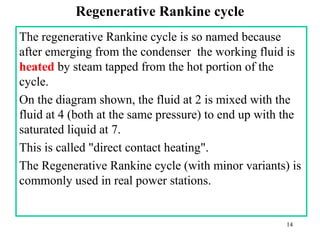 Regenerative Rankine cycle
The regenerative Rankine cycle is so named because
after emerging from the condenser the working fluid is
heated by steam tapped from the hot portion of the
cycle.
On the diagram shown, the fluid at 2 is mixed with the
fluid at 4 (both at the same pressure) to end up with the
saturated liquid at 7.
This is called "direct contact heating".
The Regenerative Rankine cycle (with minor variants) is
commonly used in real power stations.
14
 
