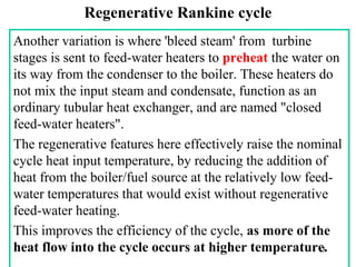Regenerative Rankine cycle
Another variation is where 'bleed steam' from turbine
stages is sent to feed-water heaters to preheat the water on
its way from the condenser to the boiler. These heaters do
not mix the input steam and condensate, function as an
ordinary tubular heat exchanger, and are named "closed
feed-water heaters".
The regenerative features here effectively raise the nominal
cycle heat input temperature, by reducing the addition of
heat from the boiler/fuel source at the relatively low feed-
water temperatures that would exist without regenerative
feed-water heating.
This improves the efficiency of the cycle, as more of the
heat flow into the cycle occurs at higher temperature.15
 