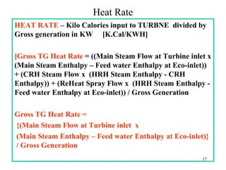 Heat Rate
HEAT RATE – Kilo Calories input to TURBNE divided by
Gross generation in KW [K.Cal/KWH]
[Gross TG Heat Rate = ((Main Steam Flow at Turbine inlet x
(Main Steam Enthalpy – Feed water Enthalpy at Eco-inlet))
+ (CRH Steam Flow x (HRH Steam Enthalpy - CRH
Enthalpy)) + (ReHeat Spray Flow x (HRH Steam Enthalpy -
Feed water Enthalpy at Eco-inlet)) / Gross Generation
Gross TG Heat Rate =
{(Main Steam Flow at Turbine inlet x
(Main Steam Enthalpy – Feed water Enthalpy at Eco-inlet)}
/ Gross Generation
17
 
