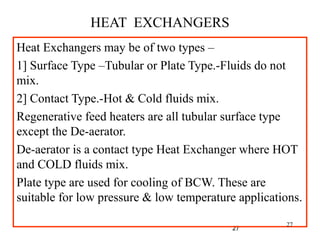 27
HEAT EXCHANGERS
Heat Exchangers may be of two types –
1] Surface Type –Tubular or Plate Type.-Fluids do not
mix.
2] Contact Type.-Hot & Cold fluids mix.
Regenerative feed heaters are all tubular surface type
except the De-aerator.
De-aerator is a contact type Heat Exchanger where HOT
and COLD fluids mix.
Plate type are used for cooling of BCW. These are
suitable for low pressure & low temperature applications.
27
 