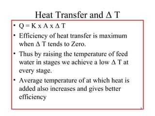 Heat Transfer and Δ T
• Q = K x A x Δ T
• Efficiency of heat transfer is maximum
when Δ T tends to Zero.
• Thus by raising the temperature of feed
water in stages we achieve a low Δ T at
every stage.
• Average temperature of at which heat is
added also increases and gives better
efficiency
3
 