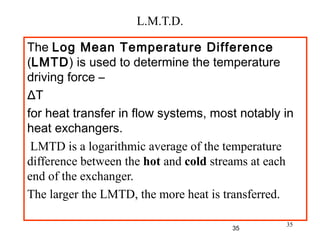 35
L.M.T.D.
The Log Mean Temperature Difference
(LMTD) is used to determine the temperature
driving force –
ΔT
for heat transfer in flow systems, most notably in
heat exchangers.
LMTD is a logarithmic average of the temperature
difference between the hot and cold streams at each
end of the exchanger.
The larger the LMTD, the more heat is transferred.
35
 