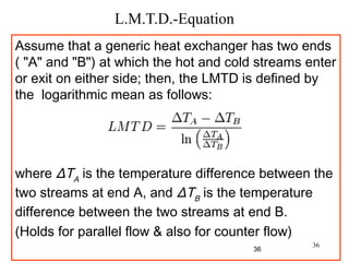36
L.M.T.D.-Equation
Assume that a generic heat exchanger has two ends
( "A" and "B") at which the hot and cold streams enter
or exit on either side; then, the LMTD is defined by
the logarithmic mean as follows:
 
 
where ΔTA
is the temperature difference between the
two streams at end A, and ΔTB
is the temperature
difference between the two streams at end B.
(Holds for parallel flow & also for counter flow)
36
 