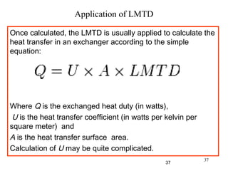 37
Application of LMTD
Once calculated, the LMTD is usually applied to calculate the
heat transfer in an exchanger according to the simple
equation:
 
 
Where Q is the exchanged heat duty (in watts),
U is the heat transfer coefficient (in watts per kelvin per
square meter) and
A is the heat transfer surface area.
Calculation of U may be quite complicated.
37
 