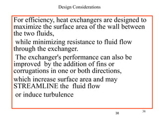 38
Design Considerations
For efficiency, heat exchangers are designed to
maximize the surface area of the wall between
the two fluids,
while minimizing resistance to fluid flow
through the exchanger.
The exchanger's performance can also be
improved by the addition of fins or
corrugations in one or both directions,
which increase surface area and may
STREAMLINE the fluid flow
or induce turbulence
38
 