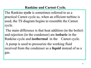 Rankine and Carnot Cycle.
The Rankine cycle is sometimes referred to as a
practical Carnot cycle as, when an efficient turbine is
used, the TS diagram begins to resemble the Carnot
cycle.
The main difference is that heat addition (in the boiler)
and rejection (in the condenser) are isobaric in the
Rankine cycle and isothermal in the Carnot cycle.
A pump is used to pressurize the working fluid
received from the condenser as a liquid instead of as a
gas.
4
 