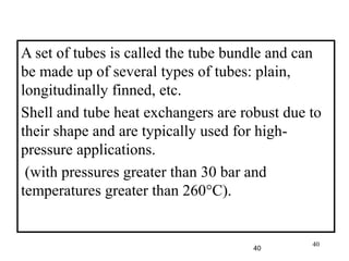 40
A set of tubes is called the tube bundle and can
be made up of several types of tubes: plain,
longitudinally finned, etc.
Shell and tube heat exchangers are robust due to
their shape and are typically used for high-
pressure applications.
(with pressures greater than 30 bar and
temperatures greater than 260°C).
40
 