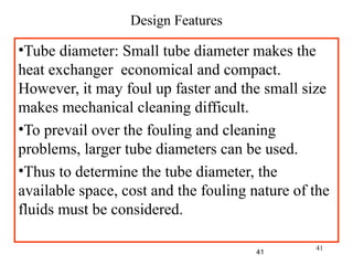 41
Design Features
•Tube diameter: Small tube diameter makes the
heat exchanger economical and compact.
However, it may foul up faster and the small size
makes mechanical cleaning difficult.
•To prevail over the fouling and cleaning
problems, larger tube diameters can be used.
•Thus to determine the tube diameter, the
available space, cost and the fouling nature of the
fluids must be considered.
41
 