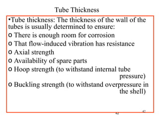 42
•Tube thickness: The thickness of the wall of the
tubes is usually determined to ensure:
o There is enough room for corrosion
o That flow-induced vibration has resistance
o Axial strength
o Availability of spare parts
o Hoop strength (to withstand internal tube
pressure)
o Buckling strength (to withstand overpressure in
the shell)
Tube Thickness
42
 