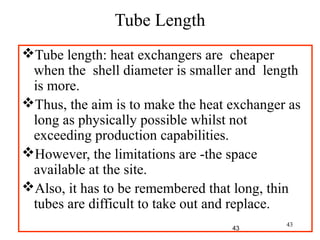 43
Tube length: heat exchangers are cheaper
when the shell diameter is smaller and length
is more.
Thus, the aim is to make the heat exchanger as
long as physically possible whilst not
exceeding production capabilities.
However, the limitations are -the space
available at the site.
Also, it has to be remembered that long, thin
tubes are difficult to take out and replace.
Tube Length
43
 