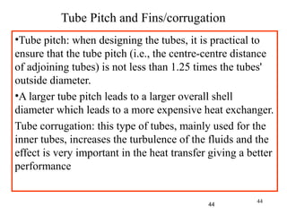 44
Tube Pitch and Fins/corrugation
•Tube pitch: when designing the tubes, it is practical to
ensure that the tube pitch (i.e., the centre-centre distance
of adjoining tubes) is not less than 1.25 times the tubes'
outside diameter.
•A larger tube pitch leads to a larger overall shell
diameter which leads to a more expensive heat exchanger.
Tube corrugation: this type of tubes, mainly used for the
inner tubes, increases the turbulence of the fluids and the
effect is very important in the heat transfer giving a better
performance
44
 