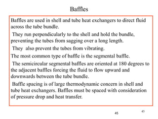 45
Baffles
Baffles are used in shell and tube heat exchangers to direct fluid
across the tube bundle.
They run perpendicularly to the shell and hold the bundle,
preventing the tubes from sagging over a long length.
They also prevent the tubes from vibrating.
The most common type of baffle is the segmental baffle.
The semicircular segmental baffles are oriented at 180 degrees to
the adjacent baffles forcing the fluid to flow upward and
downwards between the tube bundle.
Baffle spacing is of large thermodynamic concern in shell and
tube heat exchangers. Baffles must be spaced with consideration
of pressure drop and heat transfer.
45
 