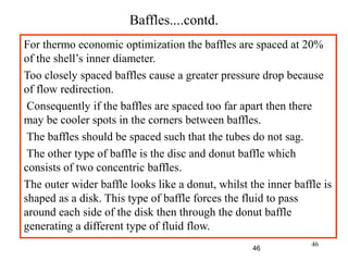 46
Baffles....contd.
For thermo economic optimization the baffles are spaced at 20%
of the shell’s inner diameter.
Too closely spaced baffles cause a greater pressure drop because
of flow redirection.
Consequently if the baffles are spaced too far apart then there
may be cooler spots in the corners between baffles.
The baffles should be spaced such that the tubes do not sag.
The other type of baffle is the disc and donut baffle which
consists of two concentric baffles.
The outer wider baffle looks like a donut, whilst the inner baffle is
shaped as a disk. This type of baffle forces the fluid to pass
around each side of the disk then through the donut baffle
generating a different type of fluid flow.
46
 