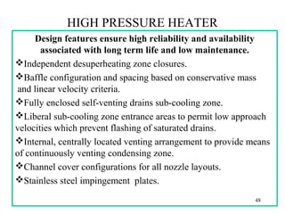 HIGH PRESSURE HEATER
Design features ensure high reliability and availability
associated with long term life and low maintenance.
Independent desuperheating zone closures.
Baffle configuration and spacing based on conservative mass
and linear velocity criteria.
Fully enclosed self-venting drains sub-cooling zone.
Liberal sub-cooling zone entrance areas to permit low approach
velocities which prevent flashing of saturated drains.
Internal, centrally located venting arrangement to provide means
of continuously venting condensing zone.
Channel cover configurations for all nozzle layouts.
Stainless steel impingement plates.
48
 