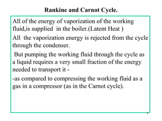 Rankine and Carnot Cycle.
All of the energy of vaporization of the working
fluid,is supplied in the boiler.(Latent Heat )
All the vaporization energy is rejected from the cycle
through the condenser.
But pumping the working fluid through the cycle as
a liquid requires a very small fraction of the energy
needed to transport it -
-as compared to compressing the working fluid as a
gas in a compressor (as in the Carnot cycle).
5
 