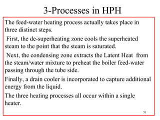 3-Processes in HPH
The feed-water heating process actually takes place in
three distinct steps.
First, the de-superheating zone cools the superheated
steam to the point that the steam is saturated.
Next, the condensing zone extracts the Latent Heat from
the steam/water mixture to preheat the boiler feed-water
passing through the tube side.
Finally, a drain cooler is incorporated to capture additional
energy from the liquid.
The three heating processes all occur within a single
heater.
51
 