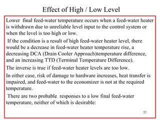 Effect of High / Low Level
Lower final feed-water temperature occurs when a feed-water heater
is withdrawn due to unreliable level input to the control system or
when the level is too high or low.
If the condition is a result of high feed-water heater level, there
would be a decrease in feed-water heater temperature rise, a
decreasing DCA (Drain Cooler Approach)temperature difference,
and an increasing TTD (Terminal Temperature Difference).
The inverse is true if feed-water heater levels are too low.
In either case, risk of damage to hardware increases, heat transfer is
impaired, and feed-water to the economizer is not at the required
temperature.
There are two probable responses to a low final feed-water
temperature, neither of which is desirable:
52
 