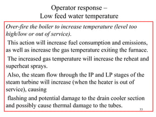 Operator response –
Low feed water temperature
Over-fire the boiler to increase temperature (level too
high/low or out of service).
This action will increase fuel consumption and emissions,
as well as increase the gas temperature exiting the furnace.
The increased gas temperature will increase the reheat and
superheat sprays.
Also, the steam flow through the IP and LP stages of the
steam turbine will increase (when the heater is out of
service), causing
flashing and potential damage to the drain cooler section
and possibly cause thermal damage to the tubes.
53
 