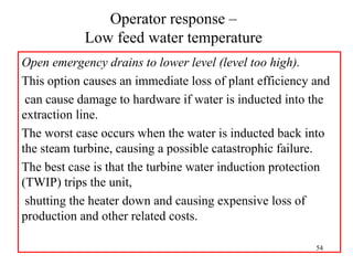 Operator response –
Low feed water temperature
Open emergency drains to lower level (level too high).
This option causes an immediate loss of plant efficiency and
can cause damage to hardware if water is inducted into the
extraction line.
The worst case occurs when the water is inducted back into
the steam turbine, causing a possible catastrophic failure.
The best case is that the turbine water induction protection
(TWIP) trips the unit,
shutting the heater down and causing expensive loss of
production and other related costs.
54
 