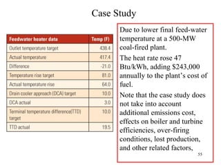 Case Study
Due to lower final feed-water
temperature at a 500-MW
coal-fired plant.
The heat rate rose 47
Btu/kWh, adding $243,000
annually to the plant’s cost of
fuel.
Note that the case study does
not take into account
additional emissions cost,
effects on boiler and turbine
efficiencies, over-firing
conditions, lost production,
and other related factors,
55
 