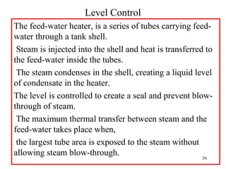 Level Control
The feed-water heater, is a series of tubes carrying feed-
water through a tank shell.
Steam is injected into the shell and heat is transferred to
the feed-water inside the tubes.
The steam condenses in the shell, creating a liquid level
of condensate in the heater.
The level is controlled to create a seal and prevent blow-
through of steam.
The maximum thermal transfer between steam and the
feed-water takes place when,
the largest tube area is exposed to the steam without
allowing steam blow-through. 56
 