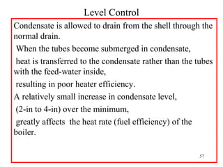 Level Control
Condensate is allowed to drain from the shell through the
normal drain.
When the tubes become submerged in condensate,
heat is transferred to the condensate rather than the tubes
with the feed-water inside,
resulting in poor heater efficiency.
A relatively small increase in condensate level,
(2-in to 4-in) over the minimum,
greatly affects the heat rate (fuel efficiency) of the
boiler.
57
 