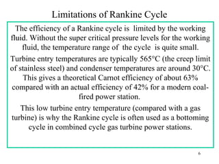 Limitations of Rankine Cycle
The efficiency of a Rankine cycle is limited by the working
fluid. Without the super critical pressure levels for the working
fluid, the temperature range of the cycle is quite small.
Turbine entry temperatures are typically 565°C (the creep limit
of stainless steel) and condenser temperatures are around 30°C.
This gives a theoretical Carnot efficiency of about 63%
compared with an actual efficiency of 42% for a modern coal-
fired power station.
This low turbine entry temperature (compared with a gas
turbine) is why the Rankine cycle is often used as a bottoming
cycle in combined cycle gas turbine power stations.
6
 