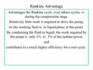 Rankine Advantage
Advantages the Rankine cycle over others cycles is
during the compression stage.
Relatively little work is required to drive the pump,
As the working fluid is in liquid phase at this point.
By condensing the fluid to liquid, the work required by
the pump is only 1% to 3% of the turbine power
and
contributes to a much higher efficiency for a real cycle.
7
 