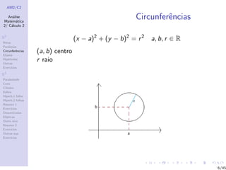AM2/C2
An´alise
Matem´atica
2/ C´alculo 2
R2
Retas
Par´abolas
Circunferˆencias
Elipses
Hip´erboles
Outras
Exerc´ıcios
R3
Paraboloide
Cone
Cilindro
Esfera
Hiperb.1 folha
Hiperb.2 folhas
Resumo 1
Exerc´ıcios
Descentradas
El´ıpticas
Outro eixo
Resumo 2
Exerc´ıcios
Outras sup.
Exerc´ıcios
Circunferˆencias
(x − a)2
+ (y − b)2
= r2
a, b, r ∈ R
(a, b) centro
r raio
6/45
 