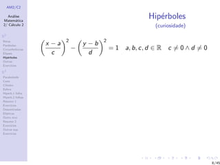 AM2/C2
An´alise
Matem´atica
2/ C´alculo 2
R2
Retas
Par´abolas
Circunferˆencias
Elipses
Hip´erboles
Outras
Exerc´ıcios
R3
Paraboloide
Cone
Cilindro
Esfera
Hiperb.1 folha
Hiperb.2 folhas
Resumo 1
Exerc´ıcios
Descentradas
El´ıpticas
Outro eixo
Resumo 2
Exerc´ıcios
Outras sup.
Exerc´ıcios
Hip´erboles
(curiosidade)
x − a
c
2
−
y − b
d
2
= 1 a, b, c, d ∈ R c = 0 ∧ d = 0
8/45
 